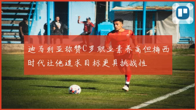 迪马利亚称赞C罗职业素养高但梅西时代让他追求目标更具挑战性