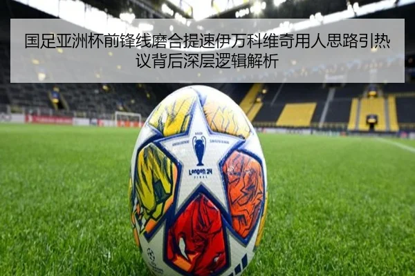 国足亚洲杯前锋线磨合提速伊万科维奇用人思路引热议背后深层逻辑解析